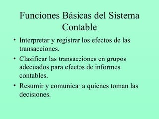 Funciones Básicas del Sistema Contable Interpretar y registrar los efectos de las transacciones. Clasificar las transacciones en grupos adecuados para efectos de informes contables. Resumir y comunicar a quienes toman las decisiones. 