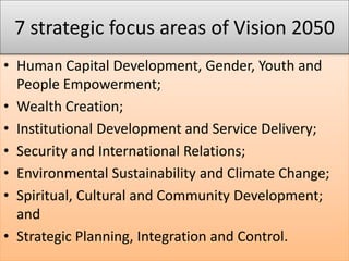 • Human Capital Development, Gender, Youth and
People Empowerment;
• Wealth Creation;
• Institutional Development and Service Delivery;
• Security and International Relations;
• Environmental Sustainability and Climate Change;
• Spiritual, Cultural and Community Development;
and
• Strategic Planning, Integration and Control.
7 strategic focus areas of Vision 2050
 