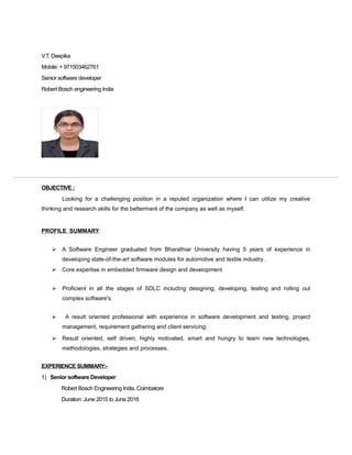 V.T. Deepika
Mobile: + 971503462761
Senior software developer
Robert Bosch engineering India
OBJECTIVE :
Looking for a challenging position in a reputed organization where I can utilize my creative
thinking and research skills for the betterment of the company as well as myself.
PROFILE SUMMARY:
 A Software Engineer graduated from Bharathiar University having 5 years of experience in
developing state-of-the-art software modules for automotive and textile industry .
 Core expertise in embedded firmware design and development
 Proficient in all the stages of SDLC including designing, developing, testing and rolling out
complex software's.
 A result oriented professional with experience in software development and testing, project
management, requirement gathering and client servicing.
 Result oriented, self driven, highly motivated, smart and hungry to learn new technologies,
methodologies, strategies and processes.
EXPERIENCE SUMMARY:-
1) Senior software Developer
Robert Bosch Engineering India, Coimbatore
Duration: June 2015 to June 2016
 