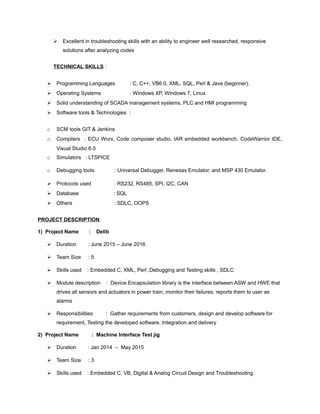  Excellent in troubleshooting skills with an ability to engineer well researched, responsive
solutions after analyzing codes
TECHNICAL SKILLS :
 Programming Languages : C, C++, VB6.0, XML, SQL, Perl & Java (beginner).
 Operating Systems : Windows XP, Windows 7, Linux
 Solid understanding of SCADA management systems, PLC and HMI programming
 Software tools & Technologies :
o SCM tools GIT & Jenkins
o Compilers : ECU Worx, Code composer studio, IAR embedded workbench, CodeWarrior IDE,
Visual Studio 6.0
o Simulators : LTSPICE
o Debugging tools : Universal Debugger, Renesas Emulator, and MSP 430 Emulator.
 Protocols used : RS232, RS485, SPI, I2C, CAN
 Database : SQL
 Others : SDLC, OOPS
PROJECT DESCRIPTION
1) Project Name : Delib
 Duration : June 2015 – June 2016
 Team Size : 5
 Skills used : Embedded C, XML, Perl ,Debugging and Testing skills , SDLC
 Module description : Device Encapsulation library is the interface between ASW and HWE that
drives all sensors and actuators in power train, monitor their failures, reports them to user as
alarms
 Responsibilities : Gather requirements from customers, design and develop software for
requirement, Testing the developed software, Integration and delivery
2) Project Name : Machine Interface Test jig
 Duration : Jan 2014 – May 2015
 Team Size : 3
 Skills used : Embedded C, VB, Digital & Analog Circuit Design and Troubleshooting
 
