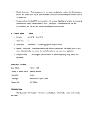  Module description : Testing equipment for yarn clearer and winding machine that detects clearer
failures due to PCB short circuits, sensor or other component failures and report them to user in a
VB based GUI
 Responsibilities : Handled RTU communication with sensors, digital signal handling & processing
communicates sensor values to HMI via RS232, developed a user interface with VB6 that
communicates with machine and display necessary information to user
3) Project Name : IQON
 Duration : Jan 2012 – Dec 2014
 Team Size : 5
 Skills used : Embedded C, VB, Debugging skills, Digital circuits
 Module Description : Intelligent quality online Monitoring equipment that detects faults in yarn,
clears it by cutting the yarn sends the fault information to user via a Linux application
 Responsibilities : Enhancing the software based on clients needs. Bug fixing, testing and
calibration
PERSONAL DETAILS:-
Date of Birth : 10 Nov 1988
Gender & Marital status : Female, Married
Nationality : Indian
Languages : Malayalam, English, Tamil
Passport No : M9156534
DECLARATION
I hereby declare that the above information furnished by me is true to the best of my knowledge
and belief.
 