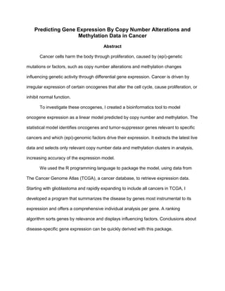 Predicting Gene Expression By Copy Number Alterations and
Methylation Data in Cancer
Abstract
Cancer cells harm the body through proliferation, caused by (epi)-genetic
mutations or factors, such as copy number alterations and methylation changes
influencing genetic activity through differential gene expression. Cancer is driven by
irregular expression of certain oncogenes that alter the cell cycle, cause proliferation, or
inhibit normal function.
To investigate these oncogenes, I created a bioinformatics tool to model
oncogene expression as a linear model predicted by copy number and methylation. The
statistical model identifies oncogenes and tumor-suppressor genes relevant to specific
cancers and which (epi)-genomic factors drive their expression. It extracts the latest live
data and selects only relevant copy number data and methylation clusters in analysis,
increasing accuracy of the expression model.
We used the R programming language to package the model, using data from
The Cancer Genome Atlas (TCGA), a cancer database, to retrieve expression data.
Starting with glioblastoma and rapidly expanding to include all cancers in TCGA, I
developed a program that summarizes the disease by genes most instrumental to its
expression and offers a comprehensive individual analysis per gene. A ranking
algorithm sorts genes by relevance and displays influencing factors. Conclusions about
disease-specific gene expression can be quickly derived with this package.
 