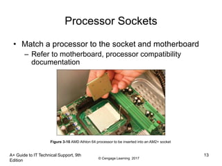 © Cengage Learning 2017
A+ Guide to IT Technical Support, 9th
Edition
13
Processor Sockets
• Match a processor to the socket and motherboard
– Refer to motherboard, processor compatibility
documentation
Figure 3-10 AMD Athlon 64 processor to be inserted into an AM2+ socket
 