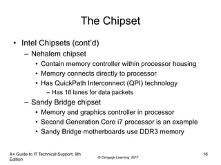 © Cengage Learning 2017
A+ Guide to IT Technical Support, 9th
Edition
16
The Chipset
• Intel Chipsets (cont’d)
– Nehalem chipset
• Contain memory controller within processor housing
• Memory connects directly to processor
• Has QuickPath Interconnect (QPI) technology
– Has 16 lanes for data packets
– Sandy Bridge chipset
• Memory and graphics controller in processor
• Second Generation Core i7 processor is an example
• Sandy Bridge motherboards use DDR3 memory
 