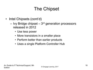 © Cengage Learning 2017
The Chipset
• Intel Chipsets (cont’d)
– Ivy Bridge chipset – 3rd generation processors
released in 2012
• Use less power
• More transistors in a smaller place
• Perform better than earlier products
• Uses a single Platform Controller Hub
A+ Guide to IT Technical Support, 9th
Edition
18
 