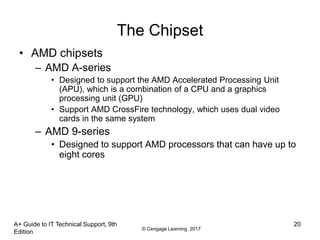 © Cengage Learning 2017
A+ Guide to IT Technical Support, 9th
Edition
20
The Chipset
• AMD chipsets
– AMD A-series
• Designed to support the AMD Accelerated Processing Unit
(APU), which is a combination of a CPU and a graphics
processing unit (GPU)
• Support AMD CrossFire technology, which uses dual video
cards in the same system
– AMD 9-series
• Designed to support AMD processors that can have up to
eight cores
 