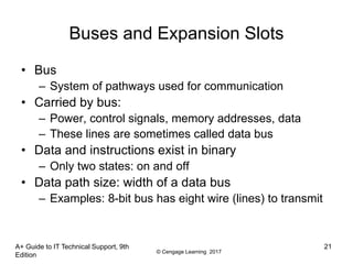 © Cengage Learning 2017
A+ Guide to IT Technical Support, 9th
Edition
21
Buses and Expansion Slots
• Bus
– System of pathways used for communication
• Carried by bus:
– Power, control signals, memory addresses, data
– These lines are sometimes called data bus
• Data and instructions exist in binary
– Only two states: on and off
• Data path size: width of a data bus
– Examples: 8-bit bus has eight wire (lines) to transmit
 