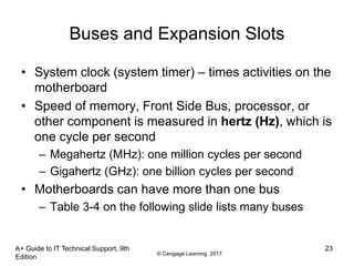 © Cengage Learning 2017
Buses and Expansion Slots
• System clock (system timer) – times activities on the
motherboard
• Speed of memory, Front Side Bus, processor, or
other component is measured in hertz (Hz), which is
one cycle per second
– Megahertz (MHz): one million cycles per second
– Gigahertz (GHz): one billion cycles per second
• Motherboards can have more than one bus
– Table 3-4 on the following slide lists many buses
A+ Guide to IT Technical Support, 9th
Edition
23
 