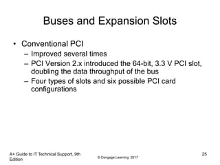 © Cengage Learning 2017
A+ Guide to IT Technical Support, 9th
Edition
25
Buses and Expansion Slots
• Conventional PCI
– Improved several times
– PCI Version 2.x introduced the 64-bit, 3.3 V PCI slot,
doubling the data throughput of the bus
– Four types of slots and six possible PCI card
configurations
 