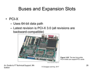 © Cengage Learning 2017
Buses and Expansion Slots
• PCI-X
– Uses 64-bit data path
– Latest revision is PCI-X 3.0 (all revisions are
backward-compatible)
A+ Guide to IT Technical Support, 9th
Edition
26
Figure 3-20 The two long white
PCI-X slots can support PCI cards
 
