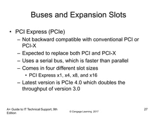 © Cengage Learning 2017
Buses and Expansion Slots
• PCI Express (PCIe)
– Not backward compatible with conventional PCI or
PCI-X
– Expected to replace both PCI and PCI-X
– Uses a serial bus, which is faster than parallel
– Comes in four different slot sizes
• PCI Express x1, x4, x8, and x16
– Latest version is PCIe 4.0 which doubles the
throughput of version 3.0
A+ Guide to IT Technical Support, 9th
Edition
27
 