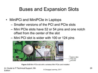 © Cengage Learning 2017
Buses and Expansion Slots
• MiniPCi and MiniPCIe in Laptops
– Smaller versions of the PCI and PCIe slots
– Mini PCIe slots have 52 or 54 pins and one notch
offset from the center of the slot
– Mini PCI slot is wider with 100 or 124 pins
A+ Guide to IT Technical Support, 9th
Edition
29
Figure 3-23 Mini PCIe slot with a wireless Mini PCIe card installed
 