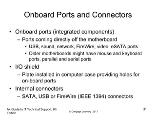 © Cengage Learning 2017
A+ Guide to IT Technical Support, 9th
Edition
31
Onboard Ports and Connectors
• Onboard ports (integrated components)
– Ports coming directly off the motherboard
• USB, sound, network, FireWire, video, eSATA ports
• Older motherboards might have mouse and keyboard
ports, parallel and serial ports
• I/O shield
– Plate installed in computer case providing holes for
on-board ports
• Internal connectors
– SATA, USB or FireWire (IEEE 1394) connectors
 