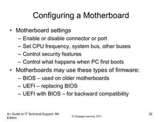 © Cengage Learning 2017
A+ Guide to IT Technical Support, 9th
Edition
32
Configuring a Motherboard
• Motherboard settings
– Enable or disable connector or port
– Set CPU frequency, system bus, other buses
– Control security features
– Control what happens when PC first boots
• Motherboards may use these types of firmware:
– BIOS – used on older motherboards
– UEFI – replacing BIOS
– UEFI with BIOS – for backward compatibility
 
