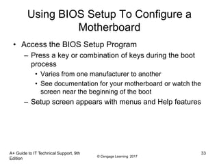 © Cengage Learning 2017
A+ Guide to IT Technical Support, 9th
Edition
33
Using BIOS Setup To Configure a
Motherboard
• Access the BIOS Setup Program
– Press a key or combination of keys during the boot
process
• Varies from one manufacturer to another
• See documentation for your motherboard or watch the
screen near the beginning of the boot
– Setup screen appears with menus and Help features
 