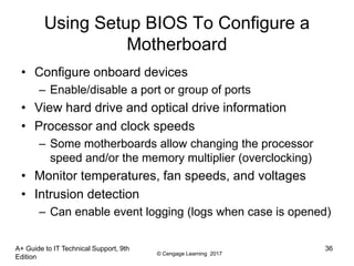 © Cengage Learning 2017
Using Setup BIOS To Configure a
Motherboard
• Configure onboard devices
– Enable/disable a port or group of ports
• View hard drive and optical drive information
• Processor and clock speeds
– Some motherboards allow changing the processor
speed and/or the memory multiplier (overclocking)
• Monitor temperatures, fan speeds, and voltages
• Intrusion detection
– Can enable event logging (logs when case is opened)
A+ Guide to IT Technical Support, 9th
Edition
36
 