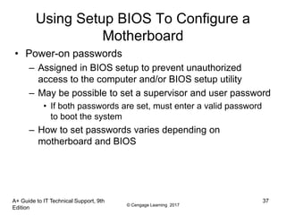 © Cengage Learning 2017
Using Setup BIOS To Configure a
Motherboard
• Power-on passwords
– Assigned in BIOS setup to prevent unauthorized
access to the computer and/or BIOS setup utility
– May be possible to set a supervisor and user password
• If both passwords are set, must enter a valid password
to boot the system
– How to set passwords varies depending on
motherboard and BIOS
A+ Guide to IT Technical Support, 9th
Edition
37
 