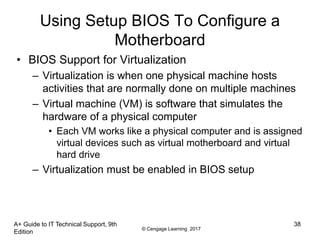 © Cengage Learning 2017
Using Setup BIOS To Configure a
Motherboard
• BIOS Support for Virtualization
– Virtualization is when one physical machine hosts
activities that are normally done on multiple machines
– Virtual machine (VM) is software that simulates the
hardware of a physical computer
• Each VM works like a physical computer and is assigned
virtual devices such as virtual motherboard and virtual
hard drive
– Virtualization must be enabled in BIOS setup
A+ Guide to IT Technical Support, 9th
Edition
38
 