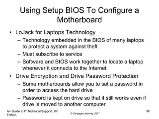 © Cengage Learning 2017
Using Setup BIOS To Configure a
Motherboard
• LoJack for Laptops Technology
– Technology embedded in the BIOS of many laptops
to protect a system against theft
– Must subscribe to service
– Software and BIOS work together to locate a laptop
whenever it connects to the Internet
• Drive Encryption and Drive Password Protection
– Some motherboards allow you to set a password in
order to access the hard drive
– Password is kept on drive so that it still works even if
drive is moved to another computer
A+ Guide to IT Technical Support, 9th
Edition
39
 