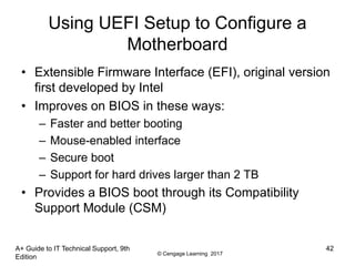 © Cengage Learning 2017
Using UEFI Setup to Configure a
Motherboard
• Extensible Firmware Interface (EFI), original version
first developed by Intel
• Improves on BIOS in these ways:
– Faster and better booting
– Mouse-enabled interface
– Secure boot
– Support for hard drives larger than 2 TB
• Provides a BIOS boot through its Compatibility
Support Module (CSM)
A+ Guide to IT Technical Support, 9th
Edition
42
 