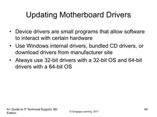 © Cengage Learning 2017
A+ Guide to IT Technical Support, 9th
Edition
44
Updating Motherboard Drivers
• Device drivers are small programs that allow software
to interact with certain hardware
• Use Windows internal drivers, bundled CD drivers, or
download drivers from manufacturer site
• Always use 32-bit drivers with a 32-bit OS and 64-bit
drivers with a 64-bit OS
 