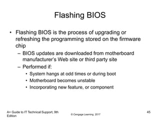 © Cengage Learning 2017
A+ Guide to IT Technical Support, 9th
Edition
45
Flashing BIOS
• Flashing BIOS is the process of upgrading or
refreshing the programming stored on the firmware
chip
– BIOS updates are downloaded from motherboard
manufacturer’s Web site or third party site
– Performed if:
• System hangs at odd times or during boot
• Motherboard becomes unstable
• Incorporating new feature, or component
 
