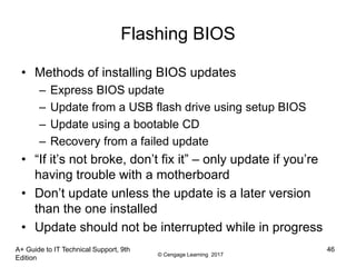 © Cengage Learning 2017
A+ Guide to IT Technical Support, 9th
Edition
46
Flashing BIOS
• Methods of installing BIOS updates
– Express BIOS update
– Update from a USB flash drive using setup BIOS
– Update using a bootable CD
– Recovery from a failed update
• “If it’s not broke, don’t fix it” – only update if you’re
having trouble with a motherboard
• Don’t update unless the update is a later version
than the one installed
• Update should not be interrupted while in progress
 