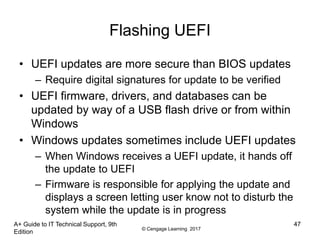 © Cengage Learning 2017
Flashing UEFI
• UEFI updates are more secure than BIOS updates
– Require digital signatures for update to be verified
• UEFI firmware, drivers, and databases can be
updated by way of a USB flash drive or from within
Windows
• Windows updates sometimes include UEFI updates
– When Windows receives a UEFI update, it hands off
the update to UEFI
– Firmware is responsible for applying the update and
displays a screen letting user know not to disturb the
system while the update is in progress
A+ Guide to IT Technical Support, 9th
Edition
47
 
