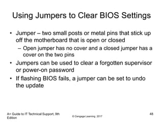 © Cengage Learning 2017
Using Jumpers to Clear BIOS Settings
• Jumper – two small posts or metal pins that stick up
off the motherboard that is open or closed
– Open jumper has no cover and a closed jumper has a
cover on the two pins
• Jumpers can be used to clear a forgotten supervisor
or power-on password
• If flashing BIOS fails, a jumper can be set to undo
the update
A+ Guide to IT Technical Support, 9th
Edition
48
 