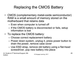 © Cengage Learning 2017
A+ Guide to IT Technical Support, 9th
Edition
49
Replacing the CMOS Battery
• CMOS (complementary metal-oxide semiconductor)
RAM is a small amount of memory stored on the
motherboard that retains data
– Even when computer is turned off
– If the CMOS battery is disconnected or fails, setup
information is lost
• To replace the CMOS battery:
– Choose correct replacement battery
– Power down system, unplug it, press power button to
drain the power, remove case cover
– Use ESD strap, remove old battery using a flat-head
screwdriver, pop new battery into place
 