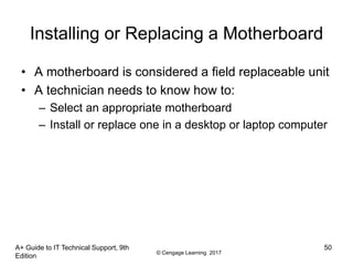 © Cengage Learning 2017
Installing or Replacing a Motherboard
• A motherboard is considered a field replaceable unit
• A technician needs to know how to:
– Select an appropriate motherboard
– Install or replace one in a desktop or laptop computer
A+ Guide to IT Technical Support, 9th
Edition
50
 