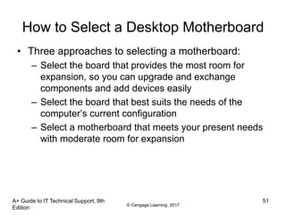 © Cengage Learning 2017
How to Select a Desktop Motherboard
• Three approaches to selecting a motherboard:
– Select the board that provides the most room for
expansion, so you can upgrade and exchange
components and add devices easily
– Select the board that best suits the needs of the
computer’s current configuration
– Select a motherboard that meets your present needs
with moderate room for expansion
A+ Guide to IT Technical Support, 9th
Edition
51
 
