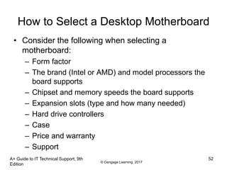 © Cengage Learning 2017
How to Select a Desktop Motherboard
• Consider the following when selecting a
motherboard:
– Form factor
– The brand (Intel or AMD) and model processors the
board supports
– Chipset and memory speeds the board supports
– Expansion slots (type and how many needed)
– Hard drive controllers
– Case
– Price and warranty
– Support
A+ Guide to IT Technical Support, 9th
Edition
52
 