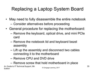 © Cengage Learning 2017
Replacing a Laptop System Board
• May need to fully disassemble the entire notebook
– Consider alternatives before proceeding
• General procedure for replacing the motherboard:
– Remove the keyboard, optical drive, and mini PCIe
card
– Remove the notebook lid and keyboard bezel
assembly
– Lift up the assembly and disconnect two cables
connecting it to the motherboard
– Remove CPU and DVD drive
– Remove screw that hold motherboard in place
A+ Guide to IT Technical Support, 9th
Edition
55
 