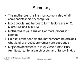 © Cengage Learning 2017
A+ Guide to IT Technical Support, 9th
Edition
56
Summary
• The motherboard is the most complicated of all
components inside a computer
• Most popular motherboard form factors are ATX,
MicroATX and Mini-ITX
• Motherboard will have one or more processor
sockets
• Chipset embedded on the motherboard determines
what kind of processor/memory are supported
• Major advancements in Intel: Accelerated Hub
Architecture, Nehalem chipsets, and Sandy Bridge
 