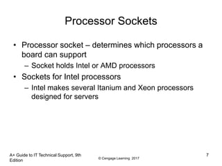 © Cengage Learning 2017
A+ Guide to IT Technical Support, 9th
Edition
7
Processor Sockets
• Processor socket – determines which processors a
board can support
– Socket holds Intel or AMD processors
• Sockets for Intel processors
– Intel makes several Itanium and Xeon processors
designed for servers
 