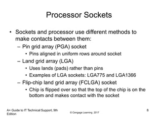 © Cengage Learning 2017
A+ Guide to IT Technical Support, 9th
Edition
8
Processor Sockets
• Sockets and processor use different methods to
make contacts between them:
– Pin grid array (PGA) socket
• Pins aligned in uniform rows around socket
– Land grid array (LGA)
• Uses lands (pads) rather than pins
• Examples of LGA sockets: LGA775 and LGA1366
– Flip-chip land grid array (FCLGA) socket
• Chip is flipped over so that the top of the chip is on the
bottom and makes contact with the socket
 