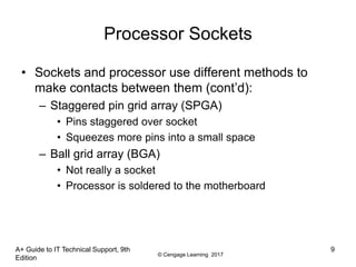 © Cengage Learning 2017
Processor Sockets
• Sockets and processor use different methods to
make contacts between them (cont’d):
– Staggered pin grid array (SPGA)
• Pins staggered over socket
• Squeezes more pins into a small space
– Ball grid array (BGA)
• Not really a socket
• Processor is soldered to the motherboard
A+ Guide to IT Technical Support, 9th
Edition
9
 