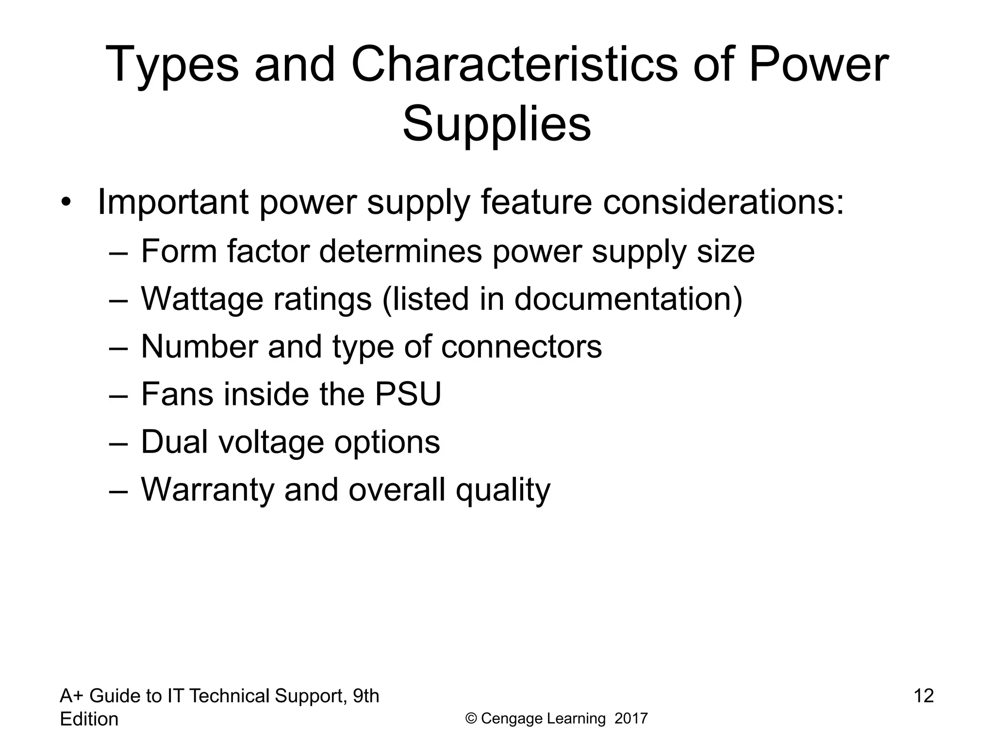 © Cengage Learning 2017
A+ Guide to IT Technical Support, 9th
Edition
12
Types and Characteristics of Power
Supplies
• Important power supply feature considerations:
– Form factor determines power supply size
– Wattage ratings (listed in documentation)
– Number and type of connectors
– Fans inside the PSU
– Dual voltage options
– Warranty and overall quality
 