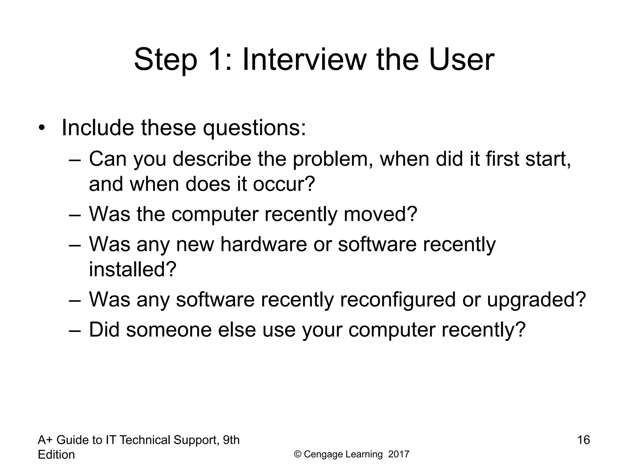 © Cengage Learning 2017
Step 1: Interview the User
• Include these questions:
– Can you describe the problem, when did it first start,
and when does it occur?
– Was the computer recently moved?
– Was any new hardware or software recently
installed?
– Was any software recently reconfigured or upgraded?
– Did someone else use your computer recently?
A+ Guide to IT Technical Support, 9th
Edition
16
 
