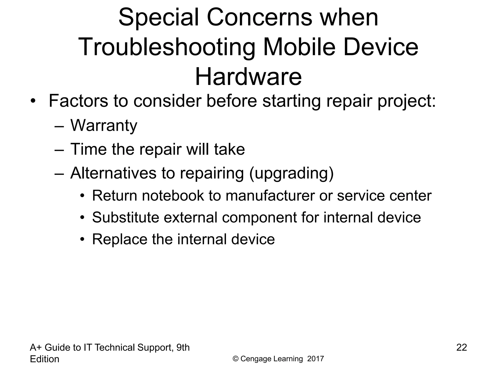 © Cengage Learning 2017
Special Concerns when
Troubleshooting Mobile Device
Hardware
• Factors to consider before starting repair project:
– Warranty
– Time the repair will take
– Alternatives to repairing (upgrading)
• Return notebook to manufacturer or service center
• Substitute external component for internal device
• Replace the internal device
A+ Guide to IT Technical Support, 9th
Edition
22
 