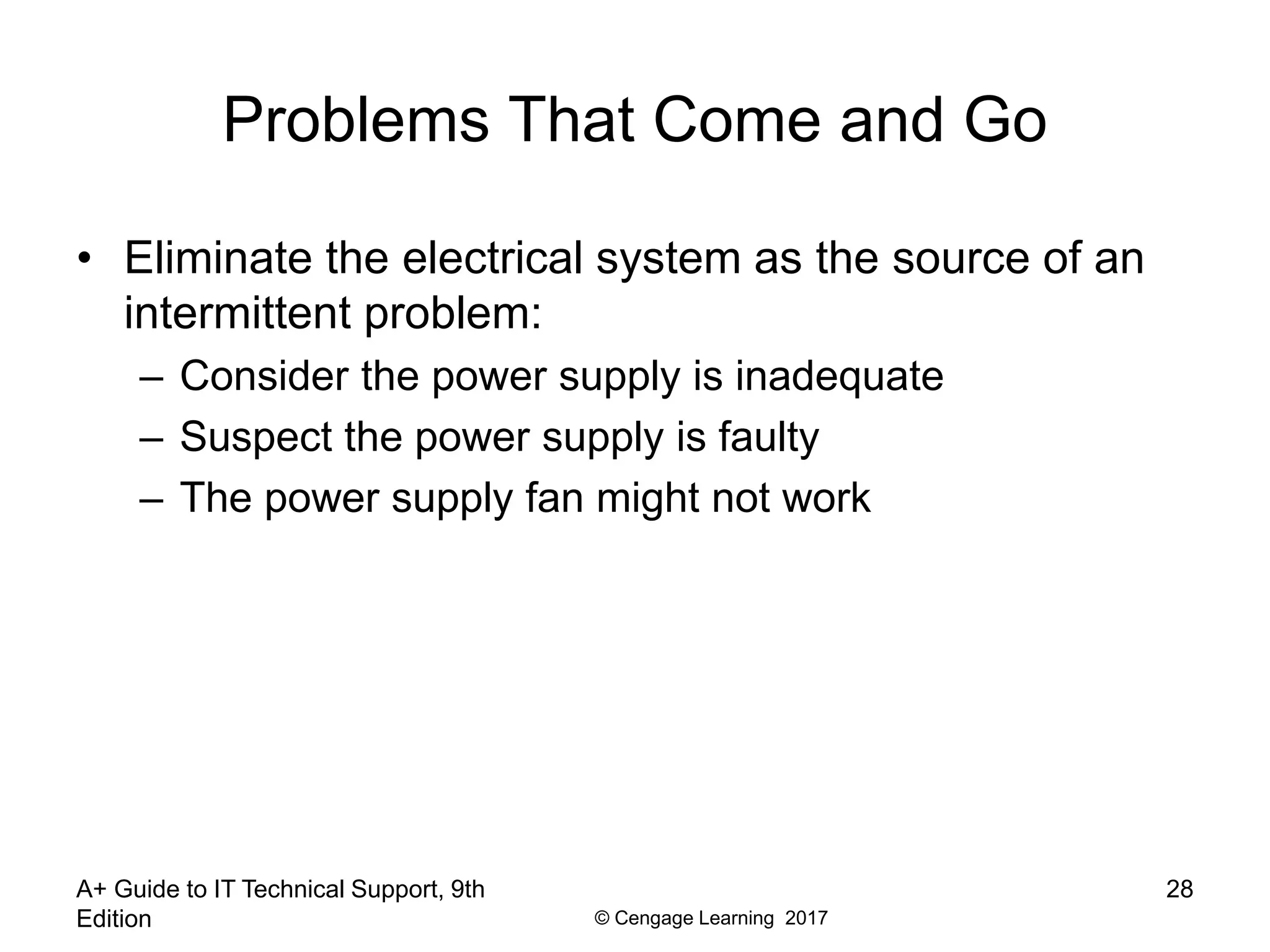 © Cengage Learning 2017
Problems That Come and Go
• Eliminate the electrical system as the source of an
intermittent problem:
– Consider the power supply is inadequate
– Suspect the power supply is faulty
– The power supply fan might not work
A+ Guide to IT Technical Support, 9th
Edition
28
 