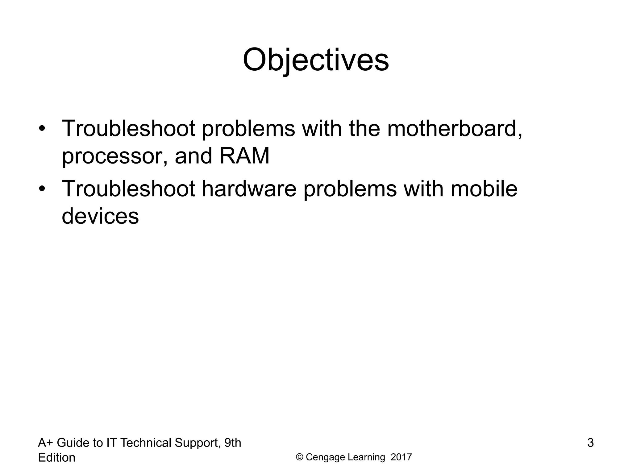 © Cengage Learning 2017
A+ Guide to IT Technical Support, 9th
Edition
3
Objectives
• Troubleshoot problems with the motherboard,
processor, and RAM
• Troubleshoot hardware problems with mobile
devices
 