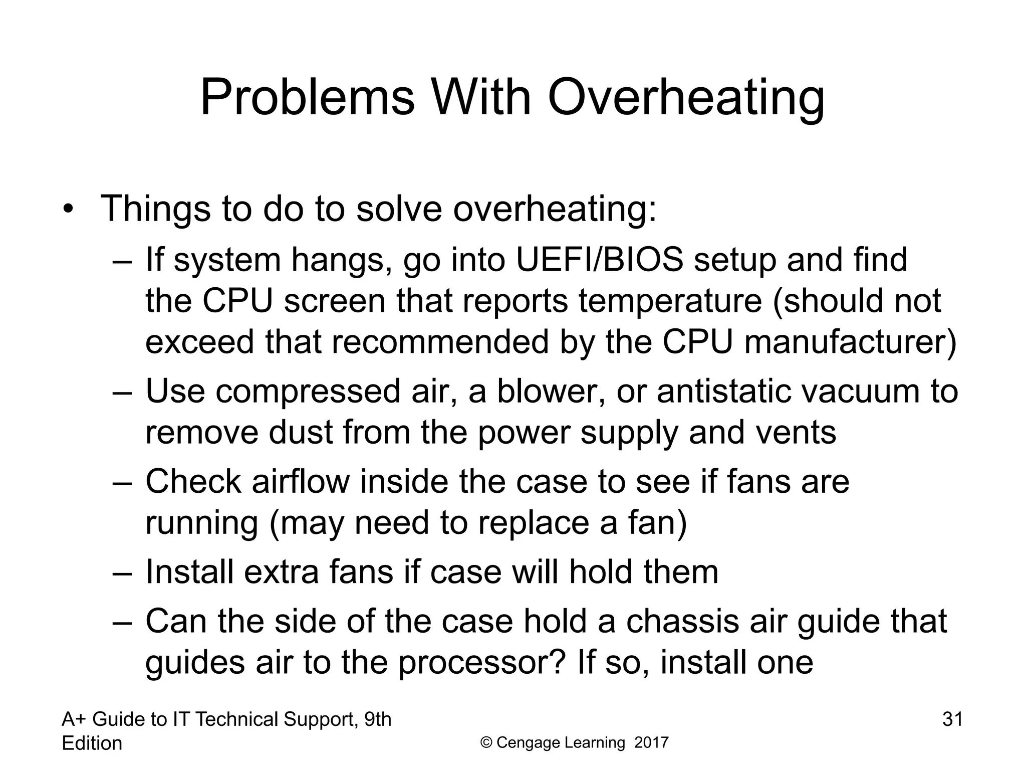 © Cengage Learning 2017
Problems With Overheating
• Things to do to solve overheating:
– If system hangs, go into UEFI/BIOS setup and find
the CPU screen that reports temperature (should not
exceed that recommended by the CPU manufacturer)
– Use compressed air, a blower, or antistatic vacuum to
remove dust from the power supply and vents
– Check airflow inside the case to see if fans are
running (may need to replace a fan)
– Install extra fans if case will hold them
– Can the side of the case hold a chassis air guide that
guides air to the processor? If so, install one
A+ Guide to IT Technical Support, 9th
Edition
31
 