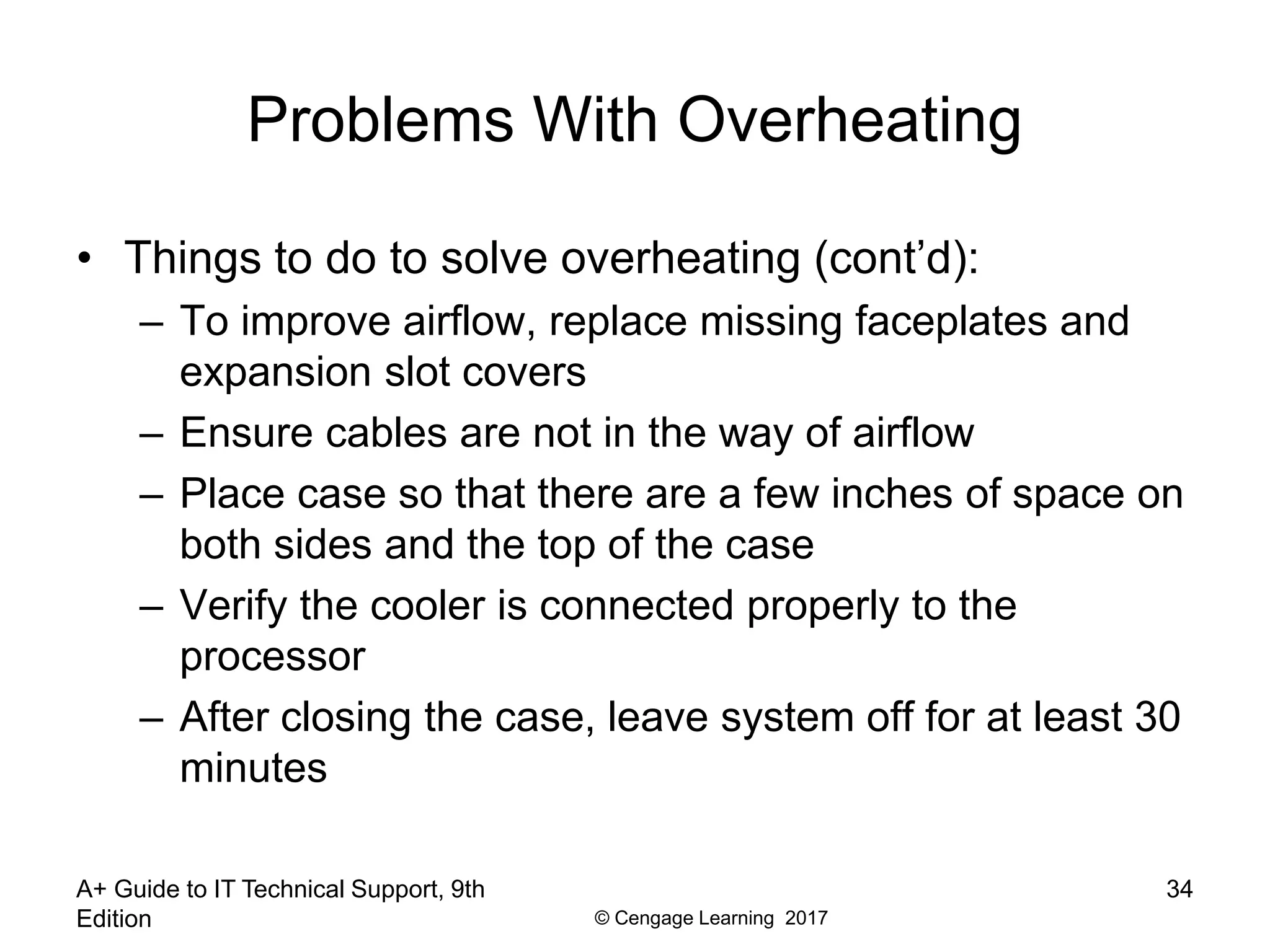 © Cengage Learning 2017
Problems With Overheating
• Things to do to solve overheating (cont’d):
– To improve airflow, replace missing faceplates and
expansion slot covers
– Ensure cables are not in the way of airflow
– Place case so that there are a few inches of space on
both sides and the top of the case
– Verify the cooler is connected properly to the
processor
– After closing the case, leave system off for at least 30
minutes
A+ Guide to IT Technical Support, 9th
Edition
34
 