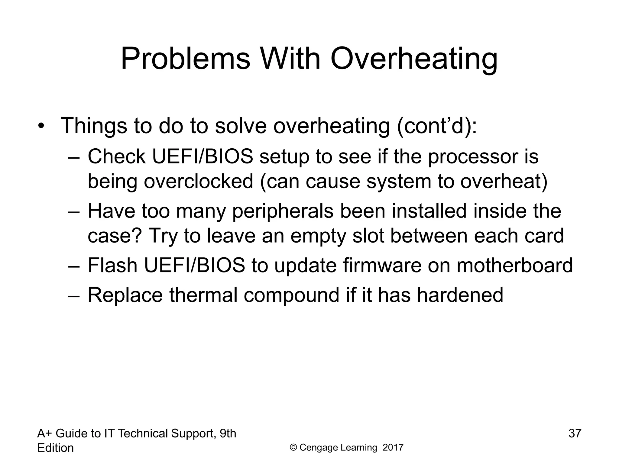 © Cengage Learning 2017
Problems With Overheating
• Things to do to solve overheating (cont’d):
– Check UEFI/BIOS setup to see if the processor is
being overclocked (can cause system to overheat)
– Have too many peripherals been installed inside the
case? Try to leave an empty slot between each card
– Flash UEFI/BIOS to update firmware on motherboard
– Replace thermal compound if it has hardened
A+ Guide to IT Technical Support, 9th
Edition
37
 