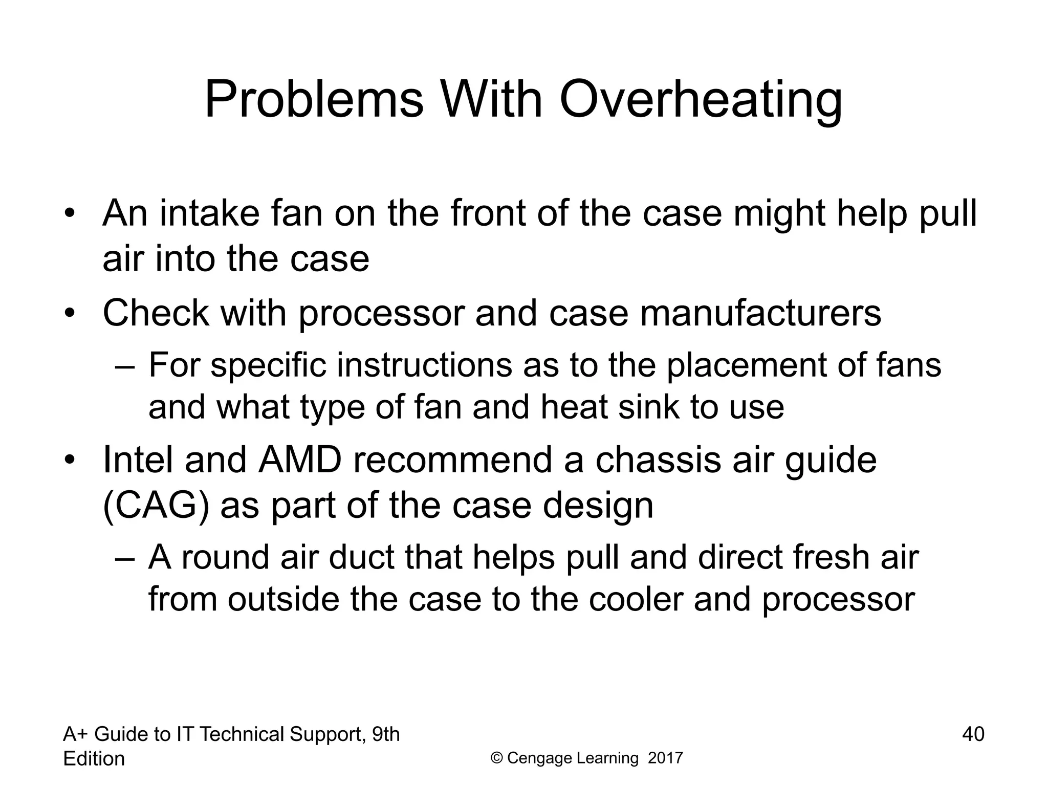 © Cengage Learning 2017
Problems With Overheating
• An intake fan on the front of the case might help pull
air into the case
• Check with processor and case manufacturers
– For specific instructions as to the placement of fans
and what type of fan and heat sink to use
• Intel and AMD recommend a chassis air guide
(CAG) as part of the case design
– A round air duct that helps pull and direct fresh air
from outside the case to the cooler and processor
A+ Guide to IT Technical Support, 9th
Edition
40
 