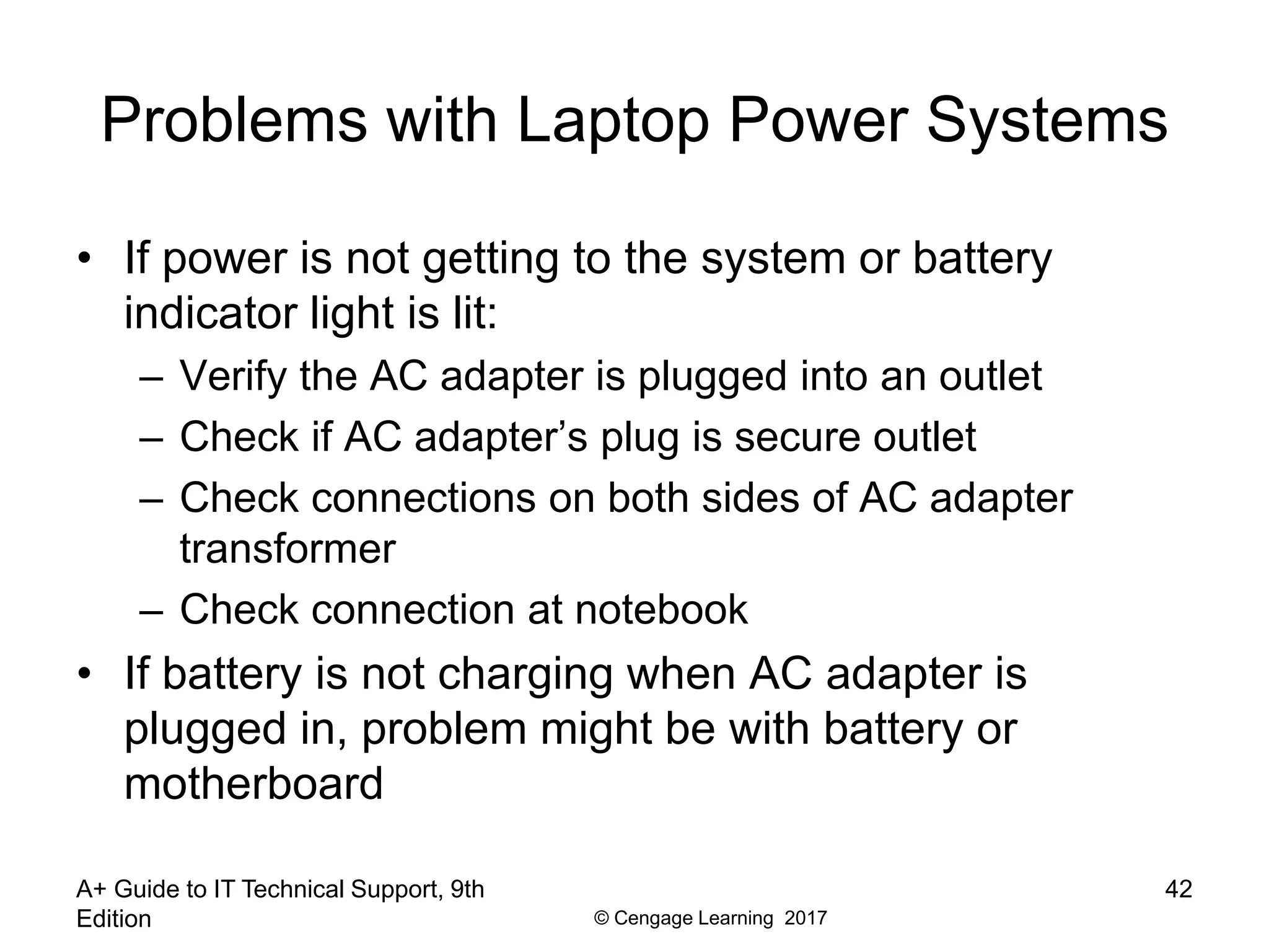 © Cengage Learning 2017
Problems with Laptop Power Systems
• If power is not getting to the system or battery
indicator light is lit:
– Verify the AC adapter is plugged into an outlet
– Check if AC adapter’s plug is secure outlet
– Check connections on both sides of AC adapter
transformer
– Check connection at notebook
• If battery is not charging when AC adapter is
plugged in, problem might be with battery or
motherboard
A+ Guide to IT Technical Support, 9th
Edition
42
 