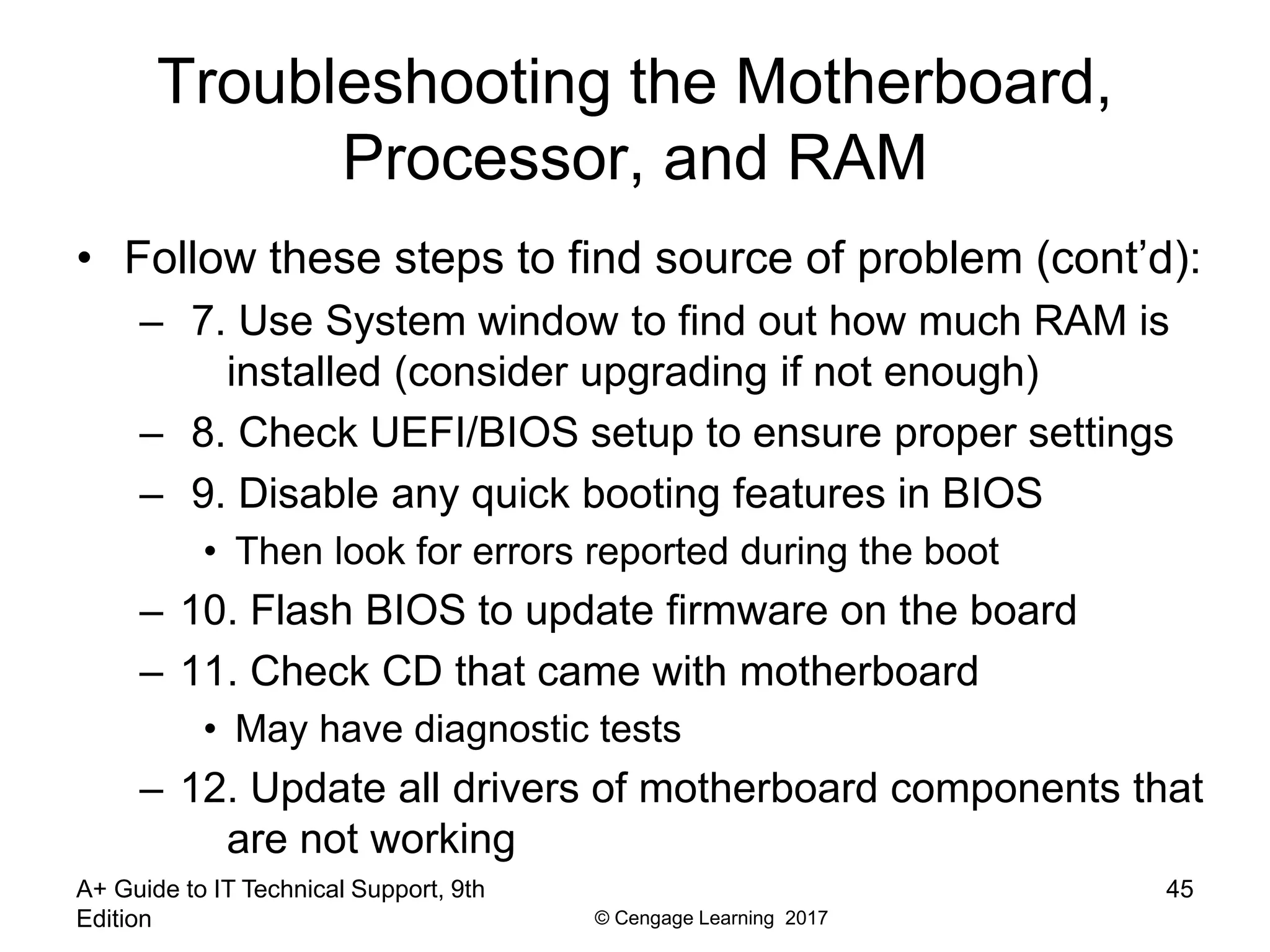 © Cengage Learning 2017
Troubleshooting the Motherboard,
Processor, and RAM
• Follow these steps to find source of problem (cont’d):
– 7. Use System window to find out how much RAM is
installed (consider upgrading if not enough)
– 8. Check UEFI/BIOS setup to ensure proper settings
– 9. Disable any quick booting features in BIOS
• Then look for errors reported during the boot
– 10. Flash BIOS to update firmware on the board
– 11. Check CD that came with motherboard
• May have diagnostic tests
– 12. Update all drivers of motherboard components that
are not working
A+ Guide to IT Technical Support, 9th
Edition
45
 