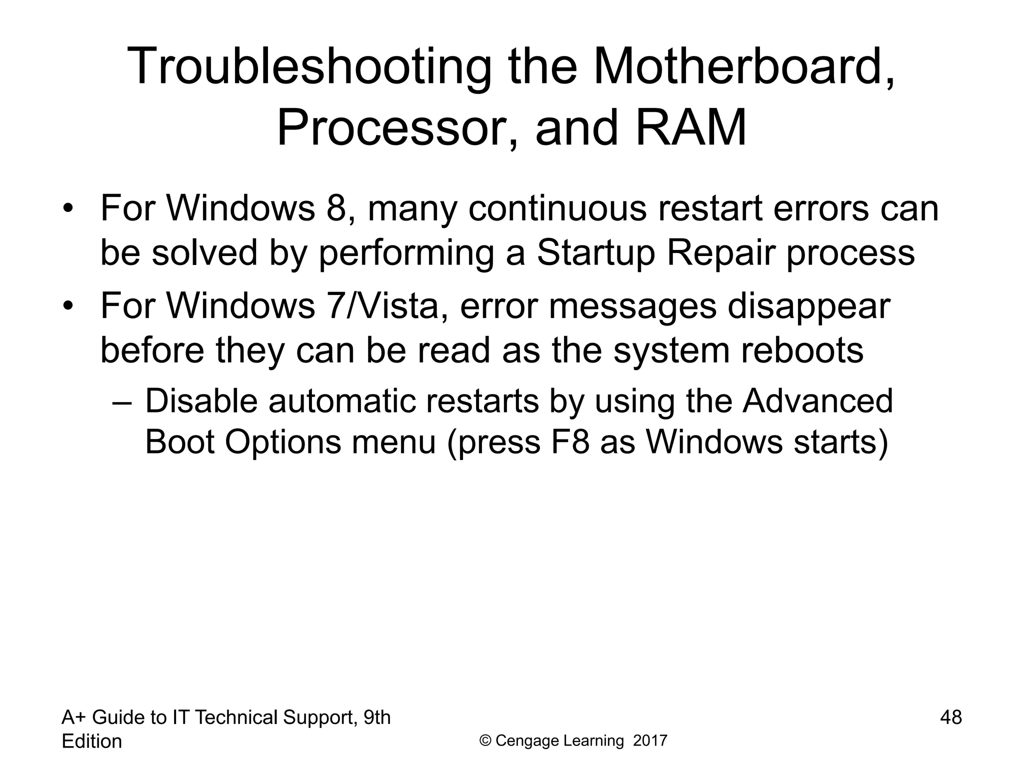 © Cengage Learning 2017
Troubleshooting the Motherboard,
Processor, and RAM
• For Windows 8, many continuous restart errors can
be solved by performing a Startup Repair process
• For Windows 7/Vista, error messages disappear
before they can be read as the system reboots
– Disable automatic restarts by using the Advanced
Boot Options menu (press F8 as Windows starts)
A+ Guide to IT Technical Support, 9th
Edition
48
 